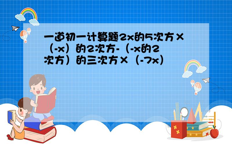 一道初一计算题2x的5次方×（-x）的2次方-（-x的2次方）的三次方×（-7x）