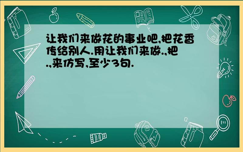 让我们来做花的事业吧,把花香传给别人.用让我们来做.,把.,来仿写,至少3句.