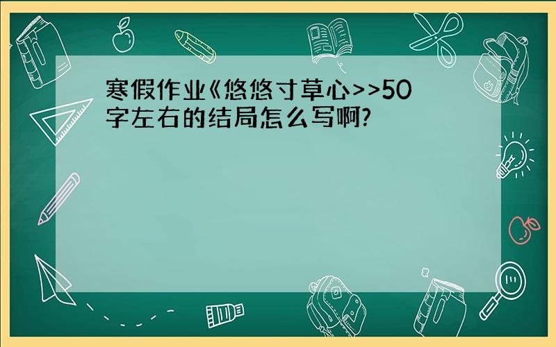 寒假作业《悠悠寸草心>>50字左右的结局怎么写啊?