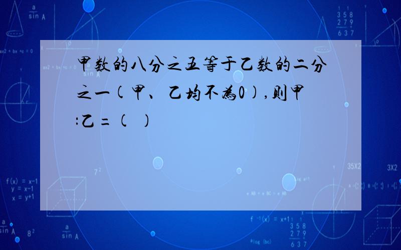 甲数的八分之五等于乙数的二分之一(甲、乙均不为0),则甲:乙=( )