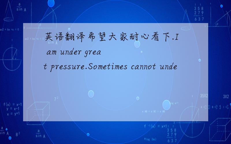 英语翻译希望大家耐心看下.I am under great pressure.Sometimes cannot unde