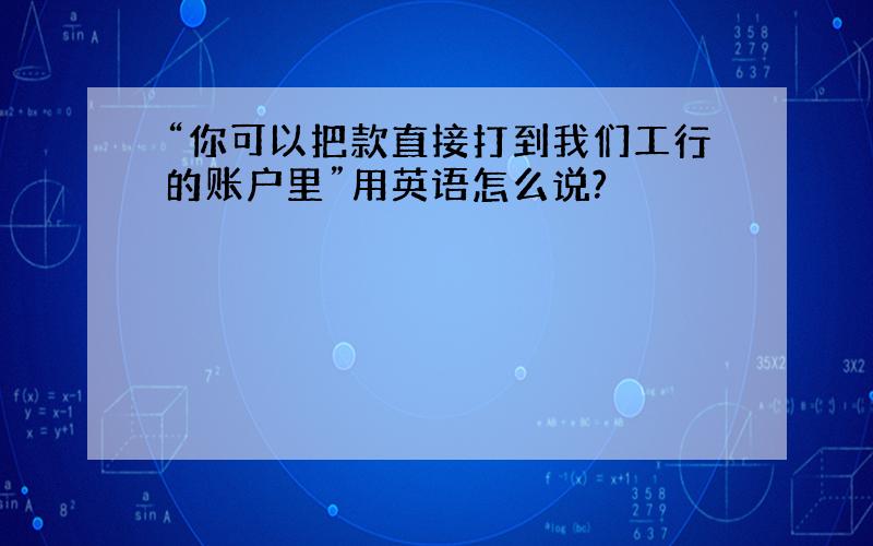 “你可以把款直接打到我们工行的账户里”用英语怎么说?