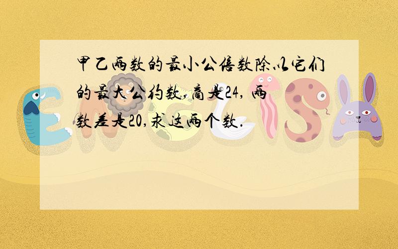 甲乙两数的最小公倍数除以它们的最大公约数,商是24, 两数差是20,求这两个数.