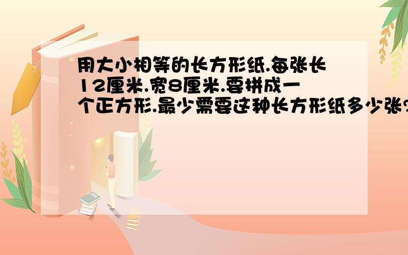 用大小相等的长方形纸.每张长12厘米.宽8厘米.要拼成一个正方形.最少需要这种长方形纸多少张?