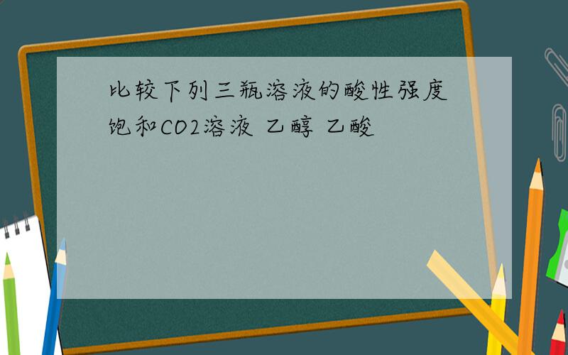 比较下列三瓶溶液的酸性强度 饱和CO2溶液 乙醇 乙酸