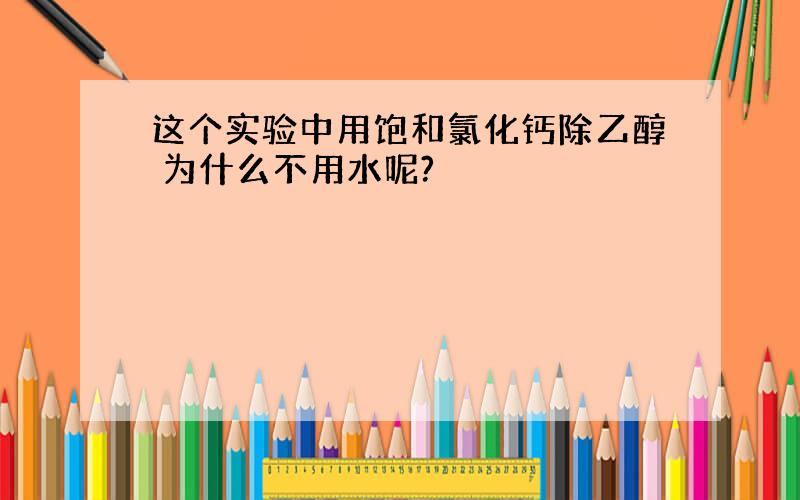 这个实验中用饱和氯化钙除乙醇 为什么不用水呢?