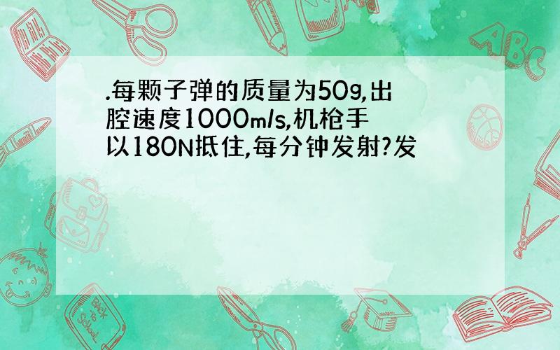 .每颗子弹的质量为50g,出腔速度1000m/s,机枪手以180N抵住,每分钟发射?发