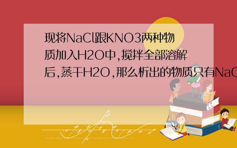 现将NaCl跟KNO3两种物质加入H2O中,搅拌全部溶解后,蒸干H2O,那么析出的物质只有NaCl跟KNO3还是有NaC