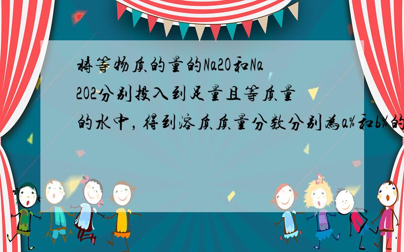 将等物质的量的Na2O和Na2O2分别投入到足量且等质量的水中，得到溶质质量分数分别为a%和b%的两种溶液，则a和b的关