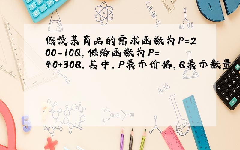 假设某商品的需求函数为P=200-10Q,供给函数为P=40+30Q,其中,P表示价格,Q表示数量.