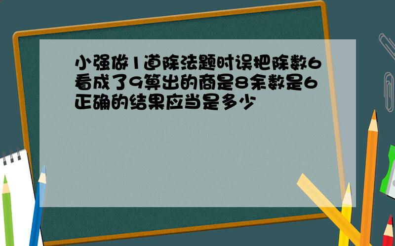 小强做1道除法题时误把除数6看成了9箅出的商是8余数是6正确的结果应当是多少