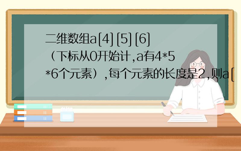 二维数组a[4][5][6]（下标从0开始计,a有4*5*6个元素）,每个元素的长度是2,则a[