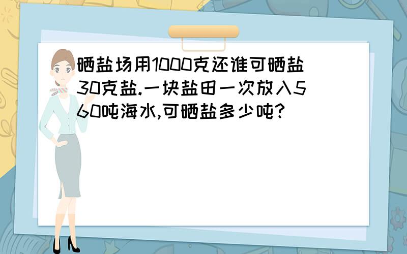 晒盐场用1000克还谁可晒盐30克盐.一块盐田一次放入560吨海水,可晒盐多少吨?