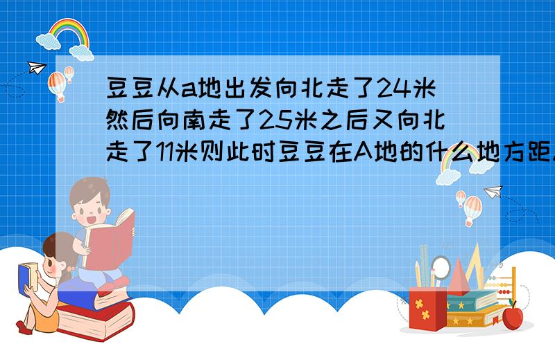 豆豆从a地出发向北走了24米然后向南走了25米之后又向北走了11米则此时豆豆在A地的什么地方距A地有多远?