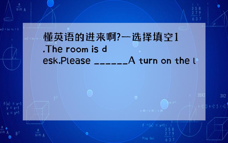 懂英语的进来啊?一选择填空1.The room is desk.Please ______A turn on the l