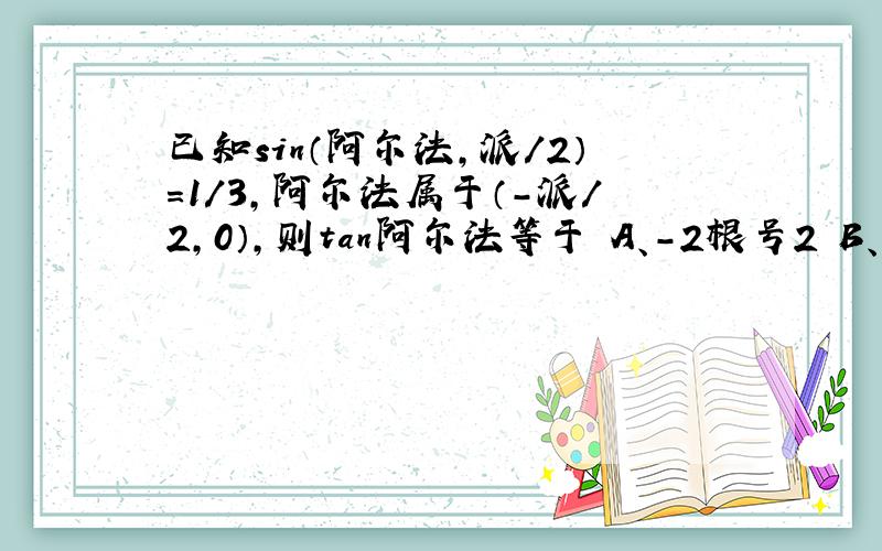 已知sin（阿尔法,派／2）=1／3,阿尔法属于（-派／2,0）,则tan阿尔法等于 A、-2根号2 B、2根号2...