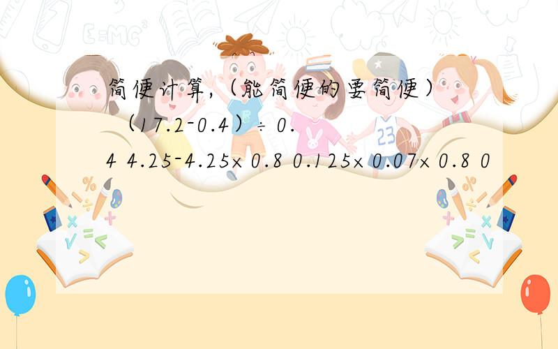 简便计算,（能简便的要简便） （17.2-0.4）÷0.4 4.25-4.25×0.8 0.125×0.07×0.8 0