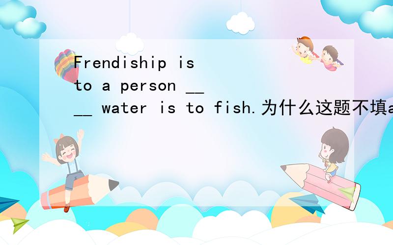 Frendiship is to a person ____ water is to fish.为什么这题不填as?友谊