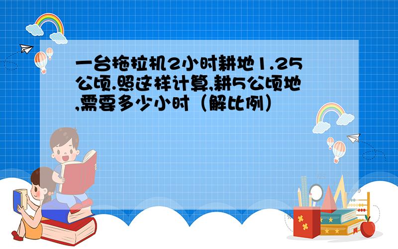 一台拖拉机2小时耕地1.25公顷.照这样计算,耕5公顷地,需要多少小时（解比例）