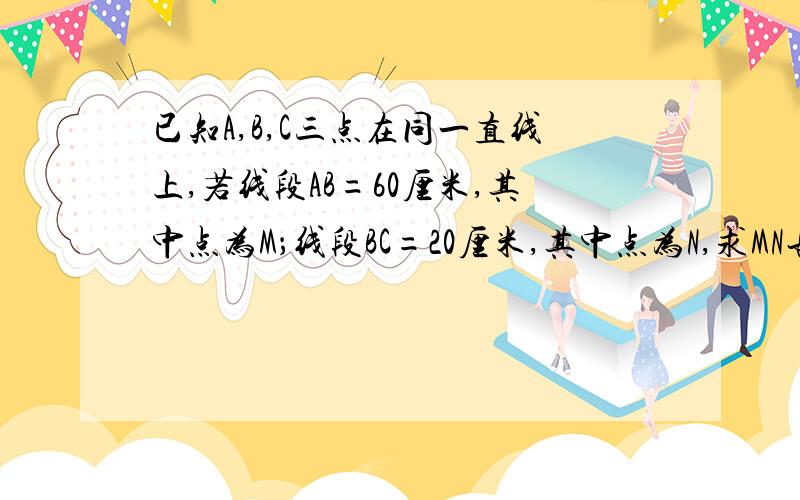 已知A,B,C三点在同一直线上,若线段AB=60厘米,其中点为M；线段BC=20厘米,其中点为N,求MN长!