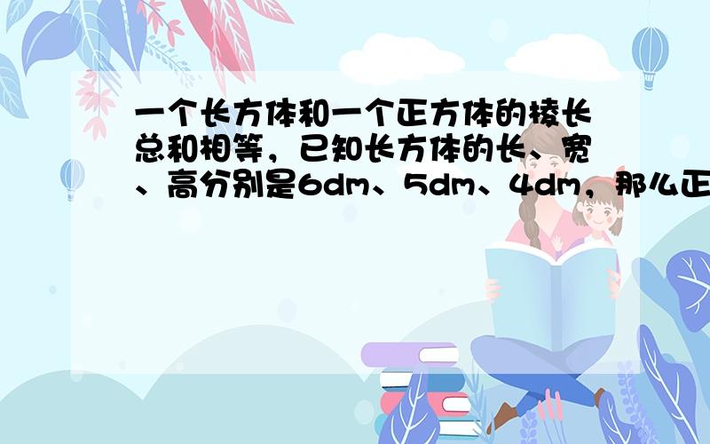 一个长方体和一个正方体的棱长总和相等，已知长方体的长、宽、高分别是6dm、5dm、4dm，那么正方体的体积是多少？他们的