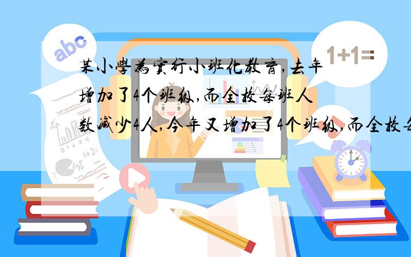 某小学为实行小班化教育,去年增加了4个班级,而全校每班人数减少4人,今年又增加了4个班级,而全校每班人