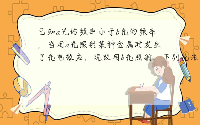 已知a光的频率小于b光的频率，当用a光照射某种金属时发生了光电效应，现改用b光照射，下列说法中正确的是（　　）