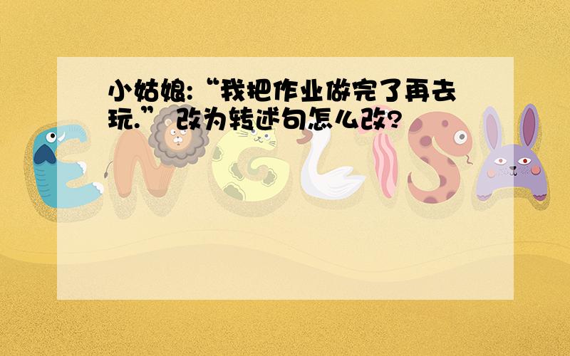 小姑娘:“我把作业做完了再去玩.” 改为转述句怎么改?