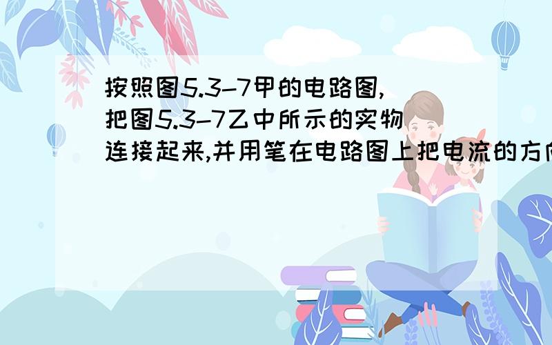 按照图5.3-7甲的电路图,把图5.3-7乙中所示的实物连接起来,并用笔在电路图上把电流的方向画出来