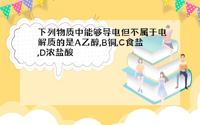 下列物质中能够导电但不属于电解质的是A乙醇,B铜,C食盐,D浓盐酸