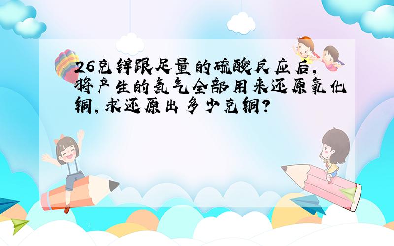 26克锌跟足量的硫酸反应后,将产生的氢气全部用来还原氧化铜,求还原出多少克铜?