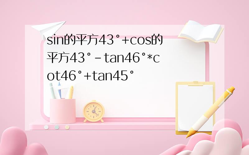 sin的平方43°+cos的平方43°-tan46°*cot46°+tan45°