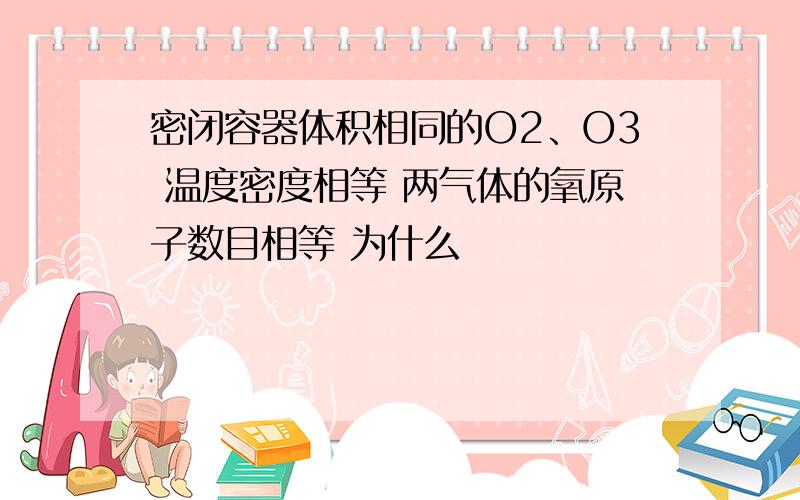 密闭容器体积相同的O2、O3 温度密度相等 两气体的氧原子数目相等 为什么