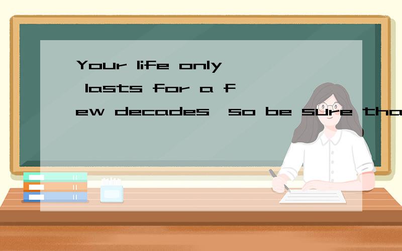 Your life only lasts for a few decades,so be sure that you d