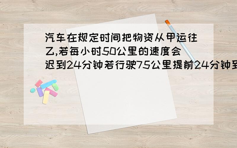 汽车在规定时间把物资从甲运往乙,若每小时50公里的速度会迟到24分钟若行驶75公里提前24分钟到求两地的距