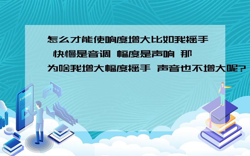 怎么才能使响度增大比如我摇手 快慢是音调 幅度是声响 那为啥我增大幅度摇手 声音也不增大呢?