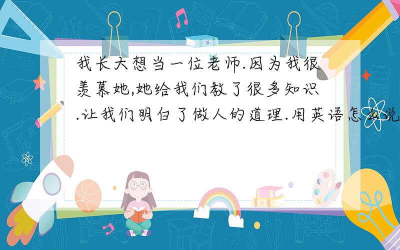 我长大想当一位老师.因为我很羡慕她,她给我们教了很多知识.让我们明白了做人的道理.用英语怎么说?