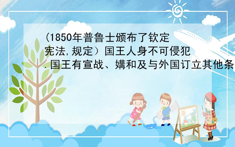 (1850年普鲁士颁布了钦定宪法,规定）国王人身不可侵犯.国王有宣战、媾和及与外国订立其他条约之权.立法权由国王与两院（