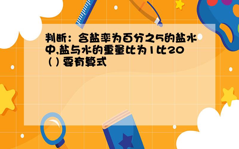 判断：含盐率为百分之5的盐水中,盐与水的重量比为1比20 ( ) 要有算式