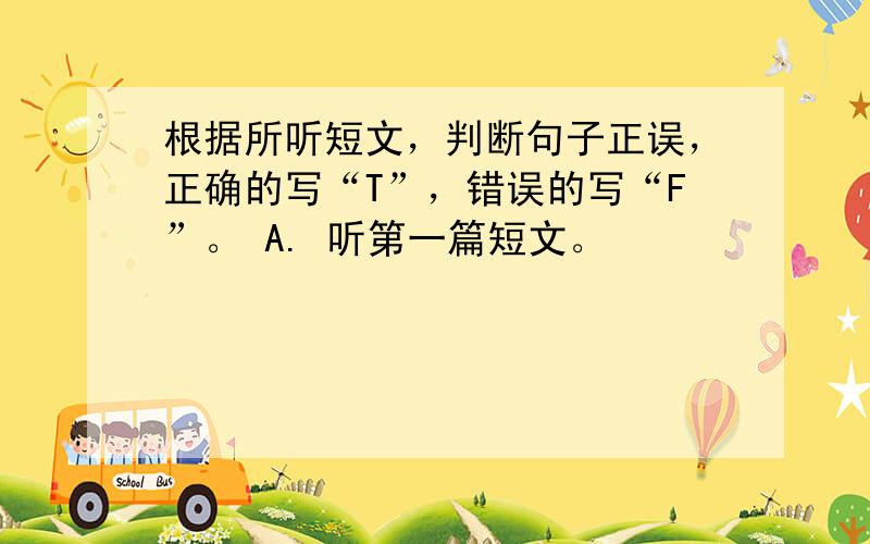 根据所听短文，判断句子正误，正确的写“T”，错误的写“F”。 A. 听第一篇短文。