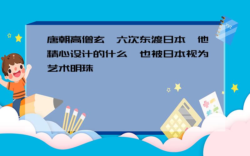 唐朝高僧玄奘六次东渡日本,他精心设计的什么,也被日本视为艺术明珠