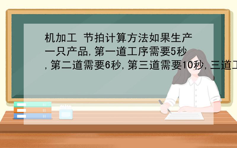 机加工 节拍计算方法如果生产一只产品,第一道工序需要5秒,第二道需要6秒,第三道需要10秒,三道工序列同时进步,请问生产