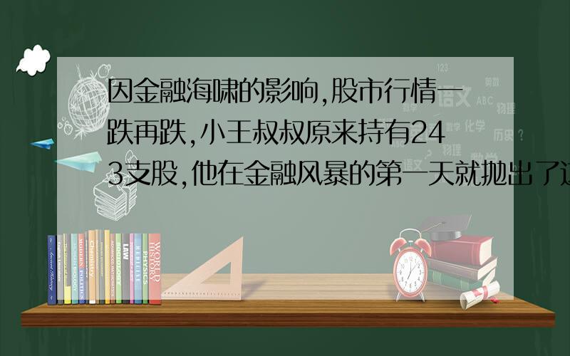 因金融海啸的影响,股市行情一跌再跌,小王叔叔原来持有243支股,他在金融风暴的第一天就抛出了这些股的2/3,以后他每天都