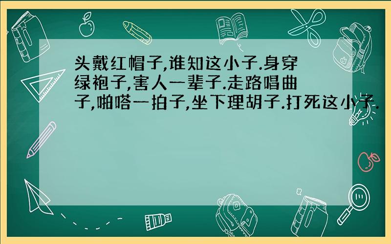 头戴红帽子,谁知这小子.身穿绿袍子,害人一辈子.走路唱曲子,啪嗒一拍子,坐下理胡子.打死这小子.