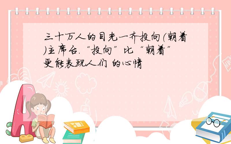 三十万人的目光一齐投向（朝着）主席台.“投向”比“朝着”更能表现人们 的心情