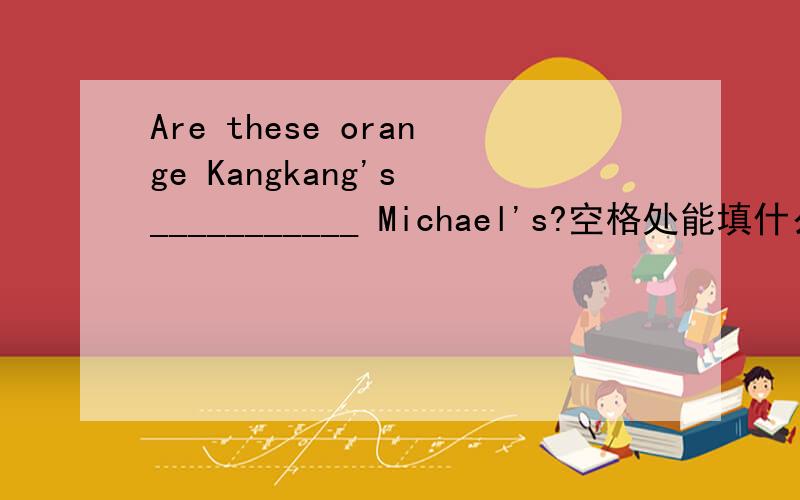 Are these orange Kangkang's ___________ Michael's?空格处能填什么英语单