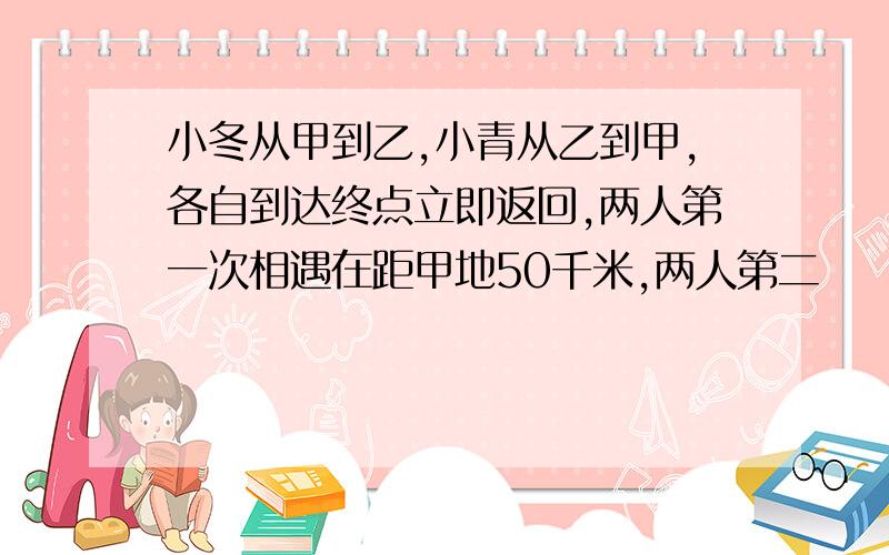 小冬从甲到乙,小青从乙到甲,各自到达终点立即返回,两人第一次相遇在距甲地50千米,两人第二