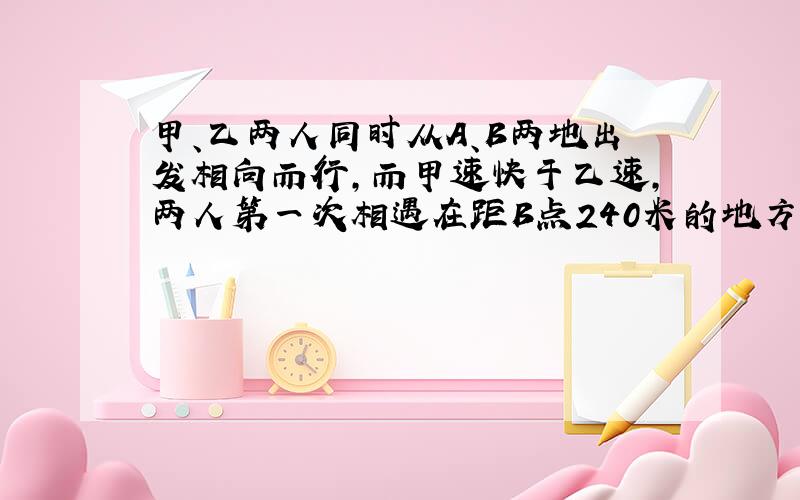 甲、乙两人同时从A、B两地出发相向而行，而甲速快于乙速，两人第一次相遇在距B点240米的地方，两人分别到达B、A后又立即