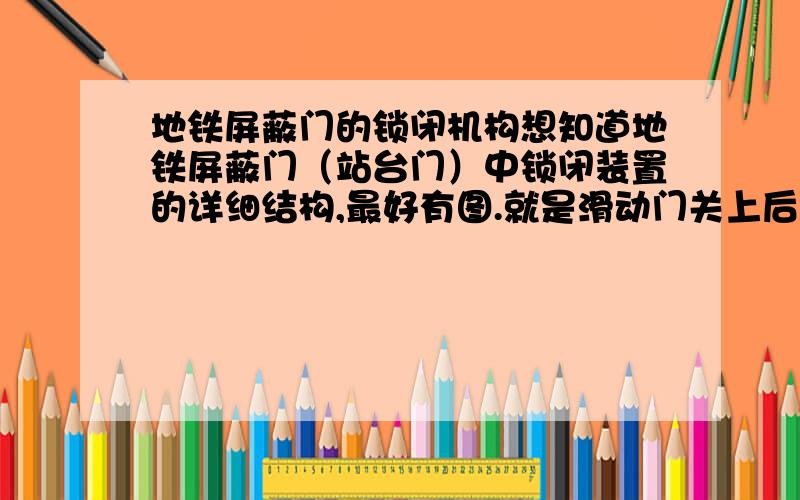 地铁屏蔽门的锁闭机构想知道地铁屏蔽门（站台门）中锁闭装置的详细结构,最好有图.就是滑动门关上后它提供必要的锁闭,为了安全