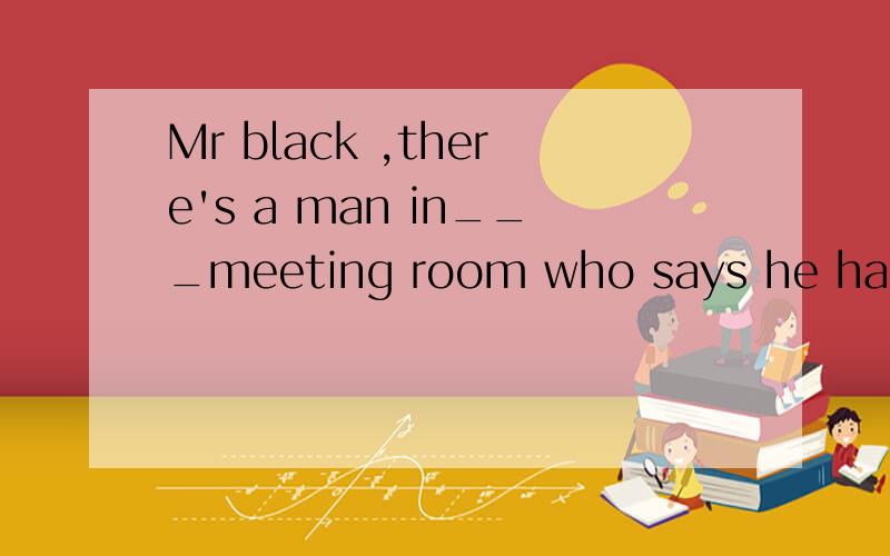 Mr black ,there's a man in___meeting room who says he has___